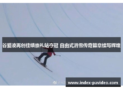 谷爱凌再创佳绩崇礼站夺冠 自由式滑雪传奇篇章续写辉煌