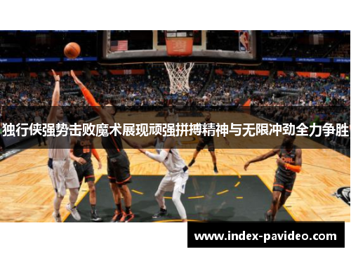 独行侠强势击败魔术展现顽强拼搏精神与无限冲劲全力争胜
