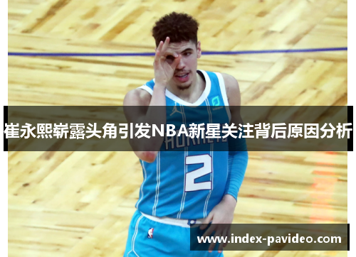 崔永熙崭露头角引发NBA新星关注背后原因分析