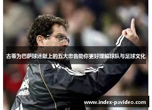 古蒂为巴萨球迷献上的五大忠告助你更好理解球队与足球文化