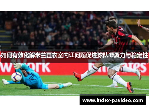 如何有效化解米兰更衣室内讧问题促进球队凝聚力与稳定性