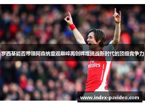 罗西基能否带领阿森纳重返巅峰再创辉煌挑战新时代的顶级竞争力