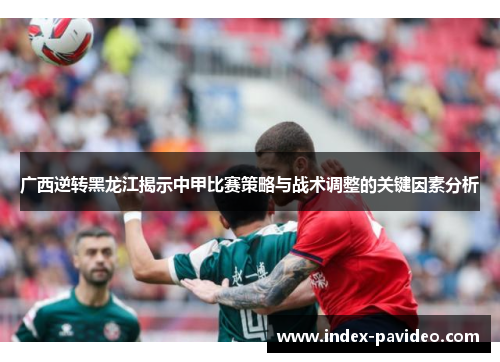 广西逆转黑龙江揭示中甲比赛策略与战术调整的关键因素分析