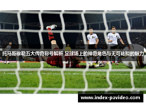 托马斯穆勒五大传奇称号解析 足球场上的神奇角色与无可比拟的魅力