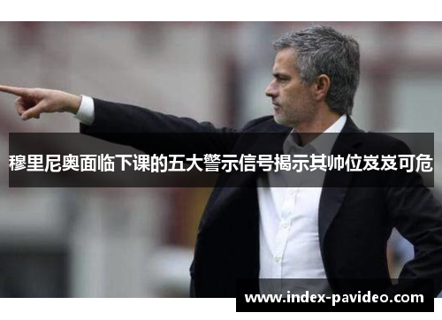 穆里尼奥面临下课的五大警示信号揭示其帅位岌岌可危