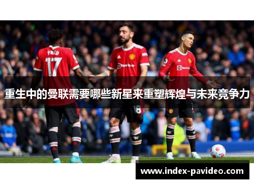 重生中的曼联需要哪些新星来重塑辉煌与未来竞争力