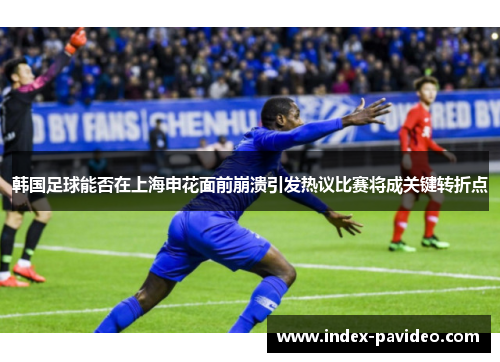 韩国足球能否在上海申花面前崩溃引发热议比赛将成关键转折点