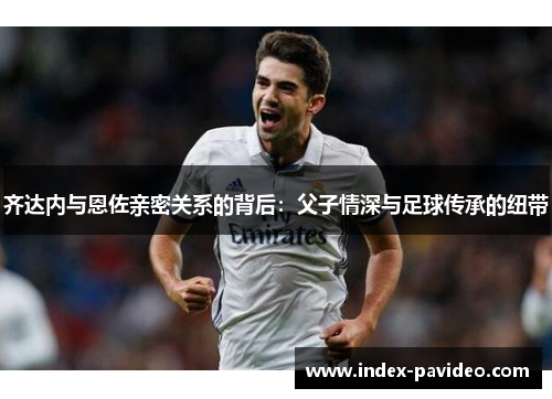 齐达内与恩佐亲密关系的背后：父子情深与足球传承的纽带
