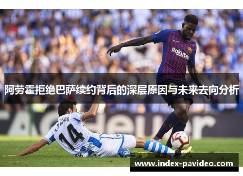 阿劳霍拒绝巴萨续约背后的深层原因与未来去向分析