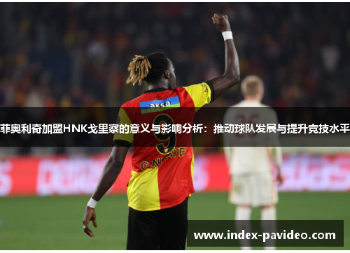 菲奥利奇加盟HNK戈里察的意义与影响分析：推动球队发展与提升竞技水平