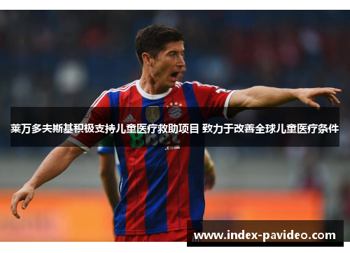 莱万多夫斯基积极支持儿童医疗救助项目 致力于改善全球儿童医疗条件 莱万多夫斯基积极支持儿童医疗救助项目 致力于改善全球儿童医疗条件