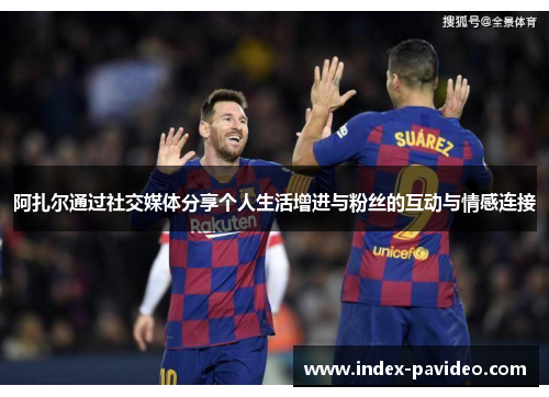 阿扎尔通过社交媒体分享个人生活增进与粉丝的互动与情感连接