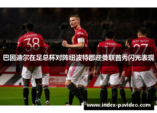 巴因迪尔在足总杯对阵纽波特郡迎曼联首秀闪光表现